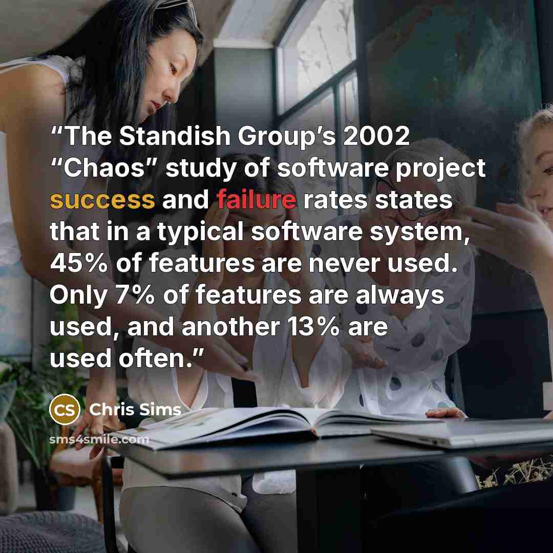 “The Standish Group’s 2002 “Chaos” study of software project success and failure rates states that in a typical software system, 45% of features are never used. Only 7% of features are always used, and another 13% are used often.” quote by Chris Sims
