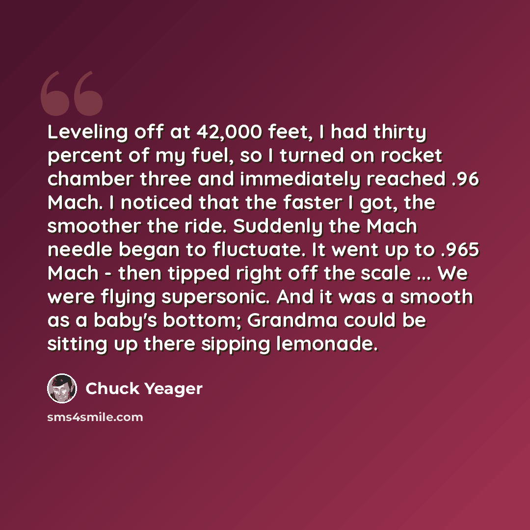 “Leveling off at 42,000 feet, I had thirty percent of my fuel, so I turned on rocket chamber three and immediately reached .96 Mach. I noticed that the faster I got, the smoother the ride. Suddenly the Mach needle began to fluctuate. It went up to .965 Mach - then tipped right off the scale ... We…” quote by Chuck Yeager