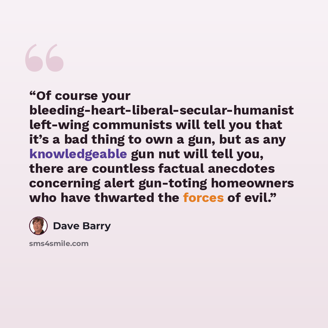 “Of course your bleeding-heart-liberal-secular-humanist left-wing communists will tell you that it’s a bad thing to own a gun, but as any knowledgeable gun nut will tell you, there are countless factual anecdotes concerning alert gun-toting homeowners who have thwarted the forces of evil.” quote by Dave Barry
