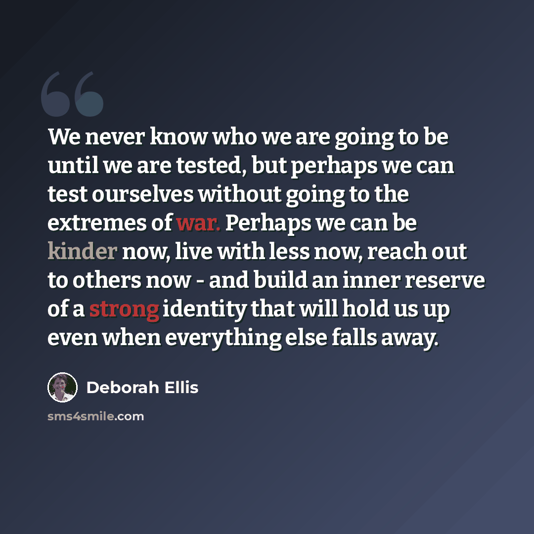 “We never know who we are going to be until we are tested, but perhaps we can test ourselves without going to the extremes of war. Perhaps we can be kinder now, live with less now, reach out to others now - and build an inner reserve of a strong identity that will hold us up even when everything…” quote by Deborah Ellis