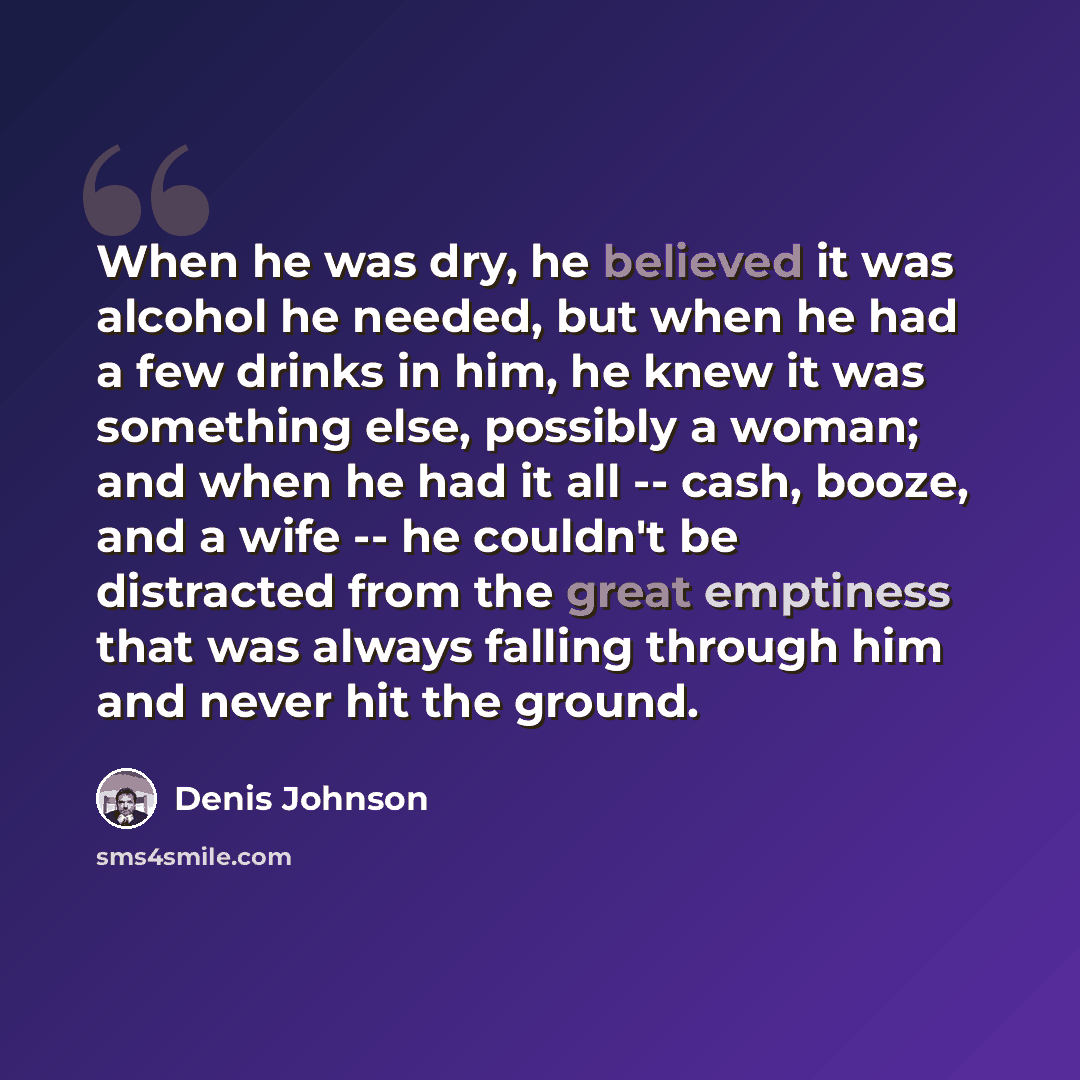 “When he was dry, he believed it was alcohol he needed, but when he had a few drinks in him, he knew it was something else, possibly a woman; and when he had it all -- cash, booze, and a wife -- he couldn't be distracted from the great emptiness that was always falling through him and never hit the…” quote by Denis Johnson