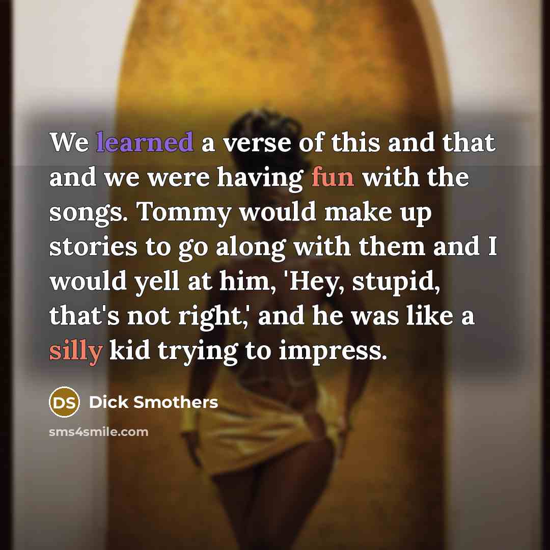 “We learned a verse of this and that and we were having fun with the songs. Tommy would make up stories to go along with them and I would yell at him, 'Hey, stupid, that's not right,' and he was like a silly kid trying to impress.” quote by Dick Smothers