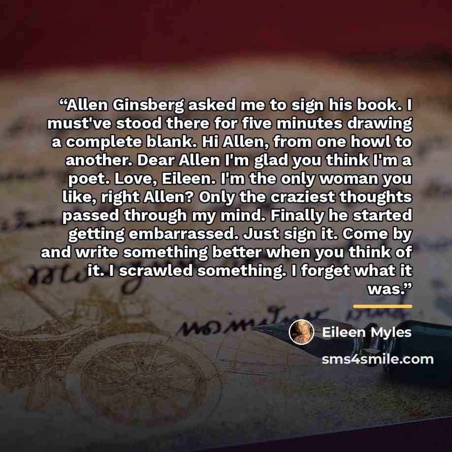 “Allen Ginsberg asked me to sign his book. I must've stood there for five minutes drawing a complete blank. Hi Allen, from one howl to another. Dear Allen I'm glad you think I'm a poet. Love, Eileen. I'm the only woman you like, right Allen? Only the craziest thoughts passed through my mind…” quote by Eileen Myles