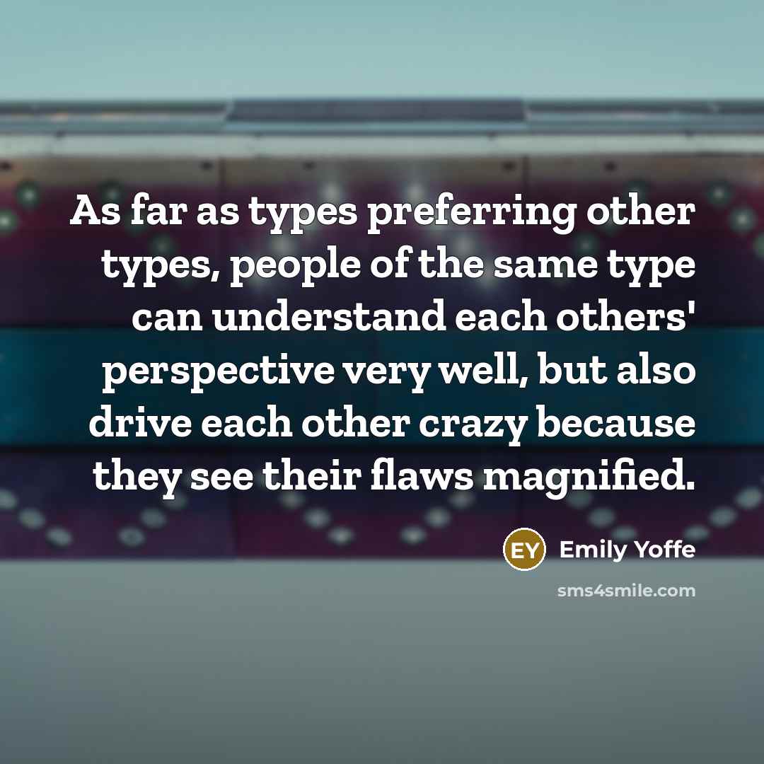 “As far as types preferring other types, people of the same type can understand each others' perspective very well, but also drive each other crazy because they see their flaws magnified.” quote by Emily Yoffe