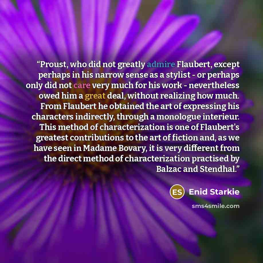 “Proust, who did not greatly admire Flaubert, except perhaps in his narrow sense as a stylist - or perhaps only did not care very much for his work - nevertheless owed him a great deal, without realizing how much. From Flaubert he obtained the art of expressing his characters indirectly, through a…” quote by Enid Starkie