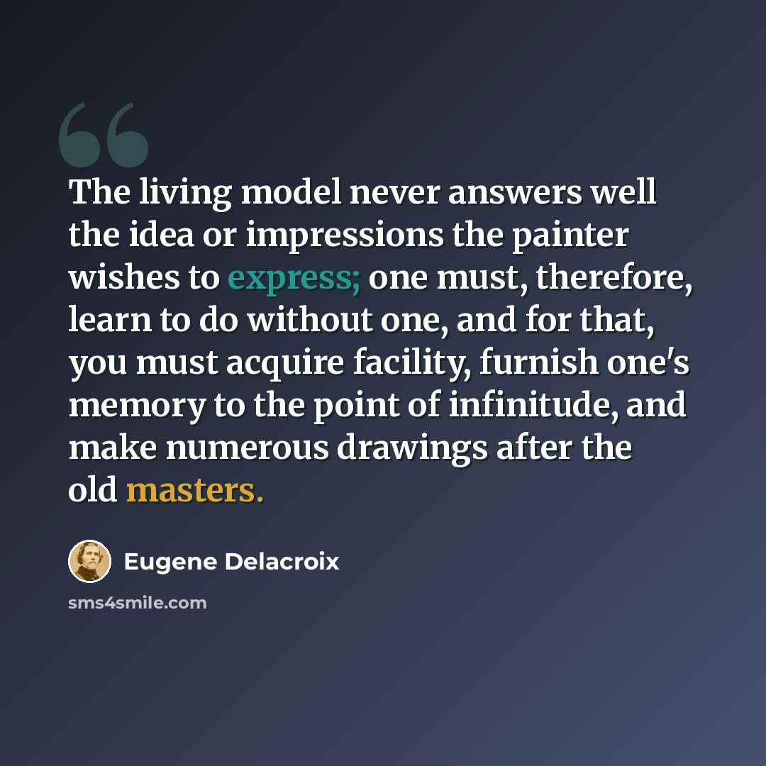 “The living model never answers well the idea or impressions the painter wishes to express; one must, therefore, learn to do without one, and for that, you must acquire facility, furnish one's memory to the point of infinitude, and make numerous drawings after the old masters.” quote by Eugene Delacroix