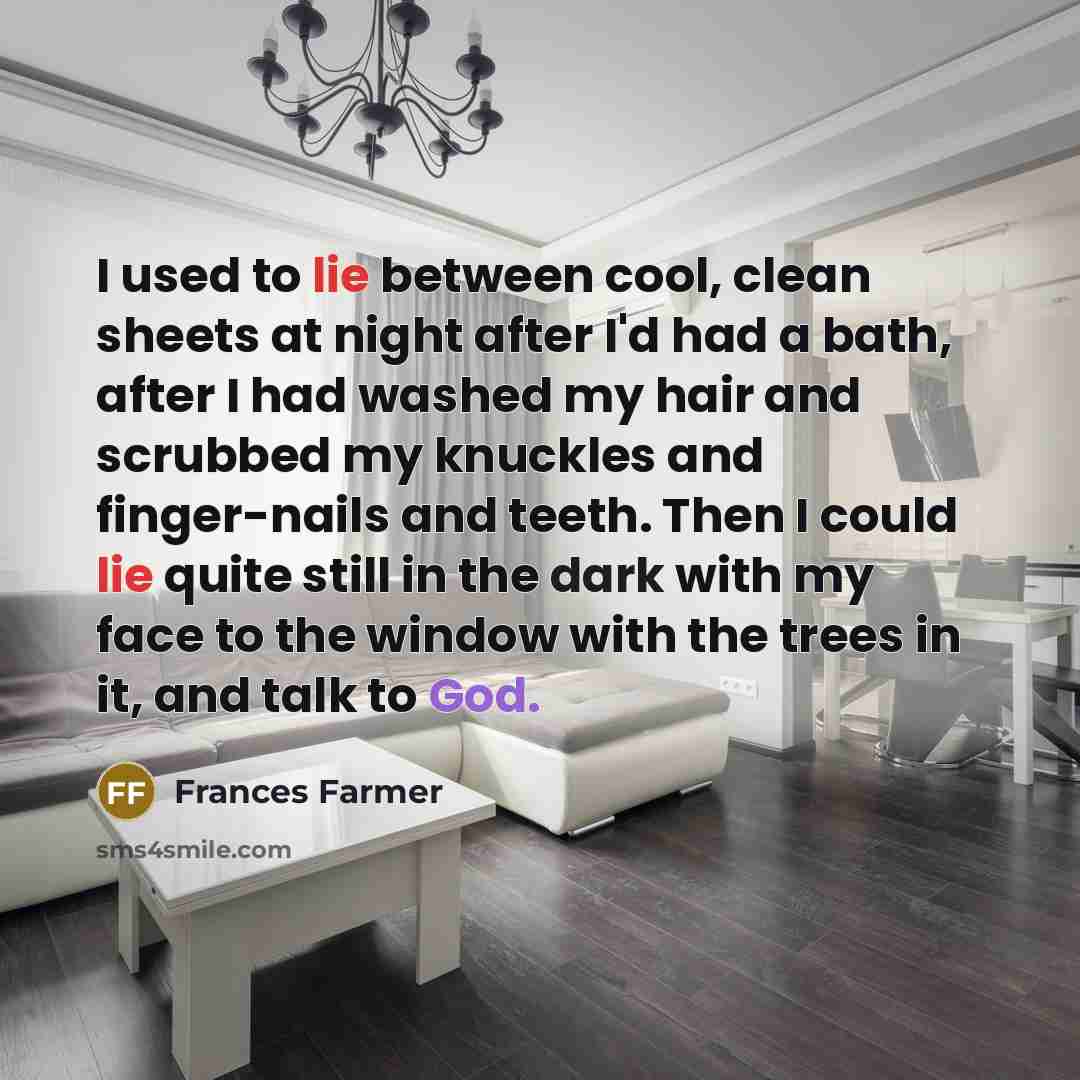 “I used to lie between cool, clean sheets at night after I'd had a bath, after I had washed my hair and scrubbed my knuckles and finger-nails and teeth. Then I could lie quite still in the dark with my face to the window with the trees in it, and talk to God.” quote by Frances Farmer