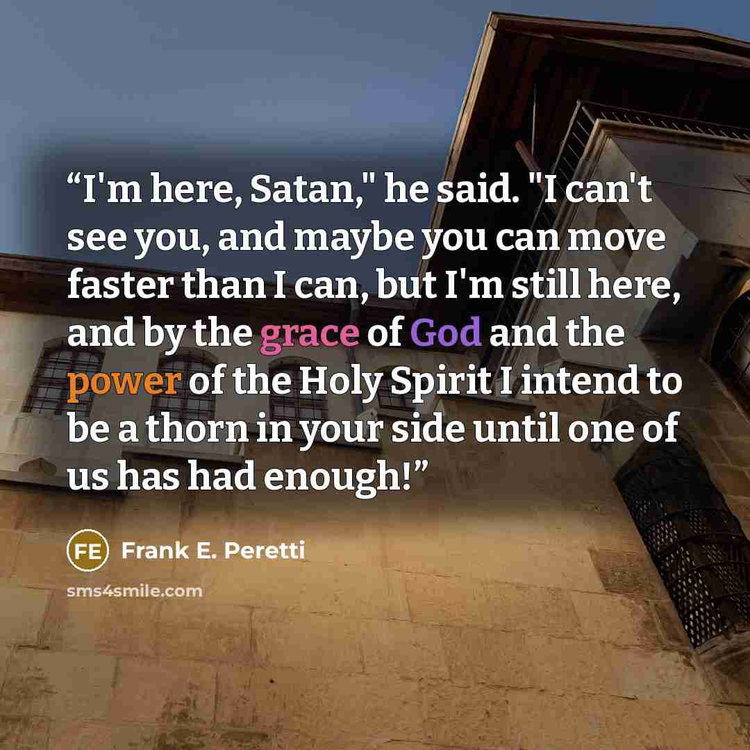 “I'm here, Satan," he said. "I can't see you, and maybe you can move faster than I can, but I'm still here, and by the grace of God and the power of the Holy Spirit I intend to be a thorn in your side until one of us has had enough!” quote by Frank E. Peretti