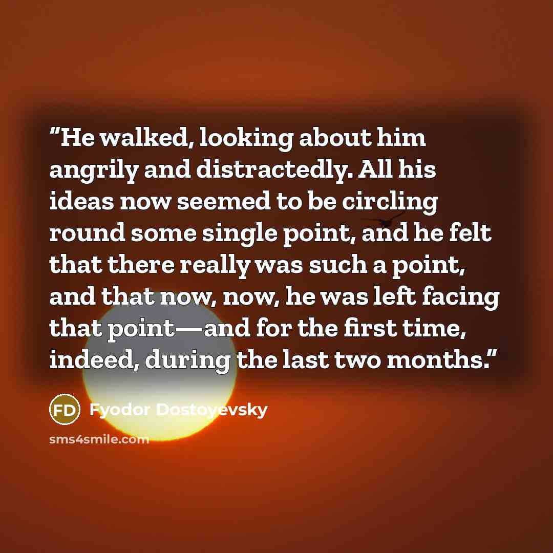 “He walked, looking about him angrily and distractedly. All his ideas now seemed to be circling round some single point, and he felt that there really was such a point, and that now, now, he was left facing that point—and for the first time, indeed, during the last two months.” quote by Fyodor Dostoyevsky