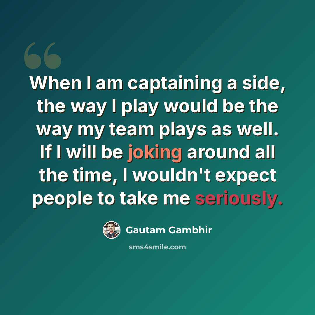 “When I am captaining a side, the way I play would be the way my team plays as well. If I will be joking around all the time, I wouldn't expect people to take me seriously.” quote by Gautam Gambhir