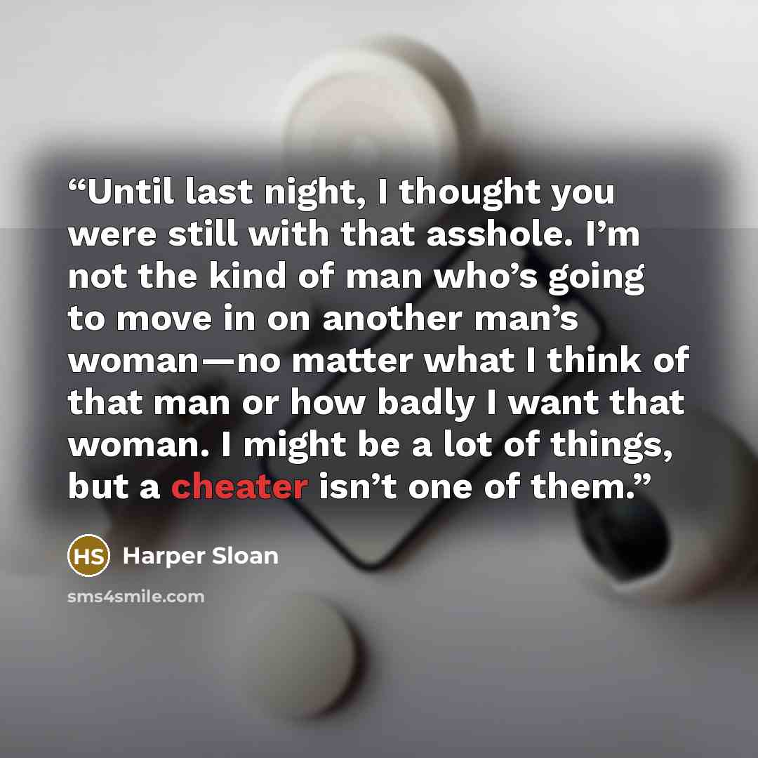 “Until last night, I thought you were still with that asshole. I’m not the kind of man who’s going to move in on another man’s woman—no matter what I think of that man or how badly I want that woman. I might be a lot of things, but a cheater isn’t one of them.” quote by Harper Sloan