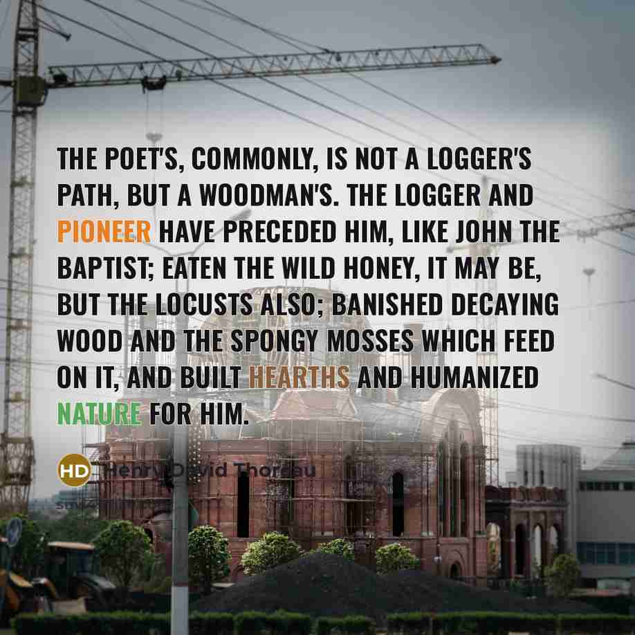 “The poet's, commonly, is not a logger's path, but a woodman's. The logger and pioneer have preceded him, like John the Baptist; eaten the wild honey, it may be, but the locusts also; banished decaying wood and the spongy mosses which feed on it, and built hearths and humanized Nature for him.” quote by Henry David Thoreau