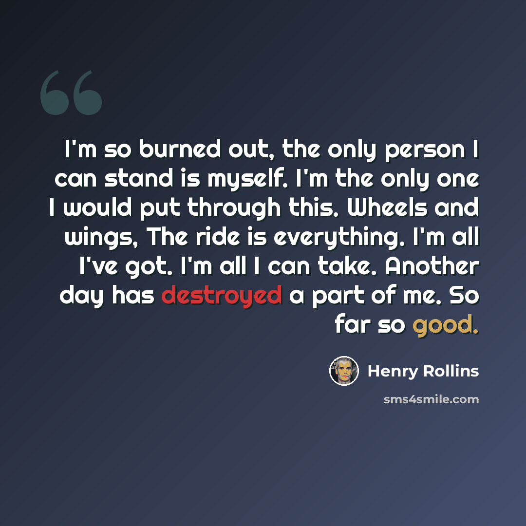 “I'm so burned out, the only person I can stand is myself. I'm the only one I would put through this. Wheels and wings, The ride is everything. I'm all I've got. I'm all I can take. Another day has destroyed a part of me. So far so good.” quote by Henry Rollins