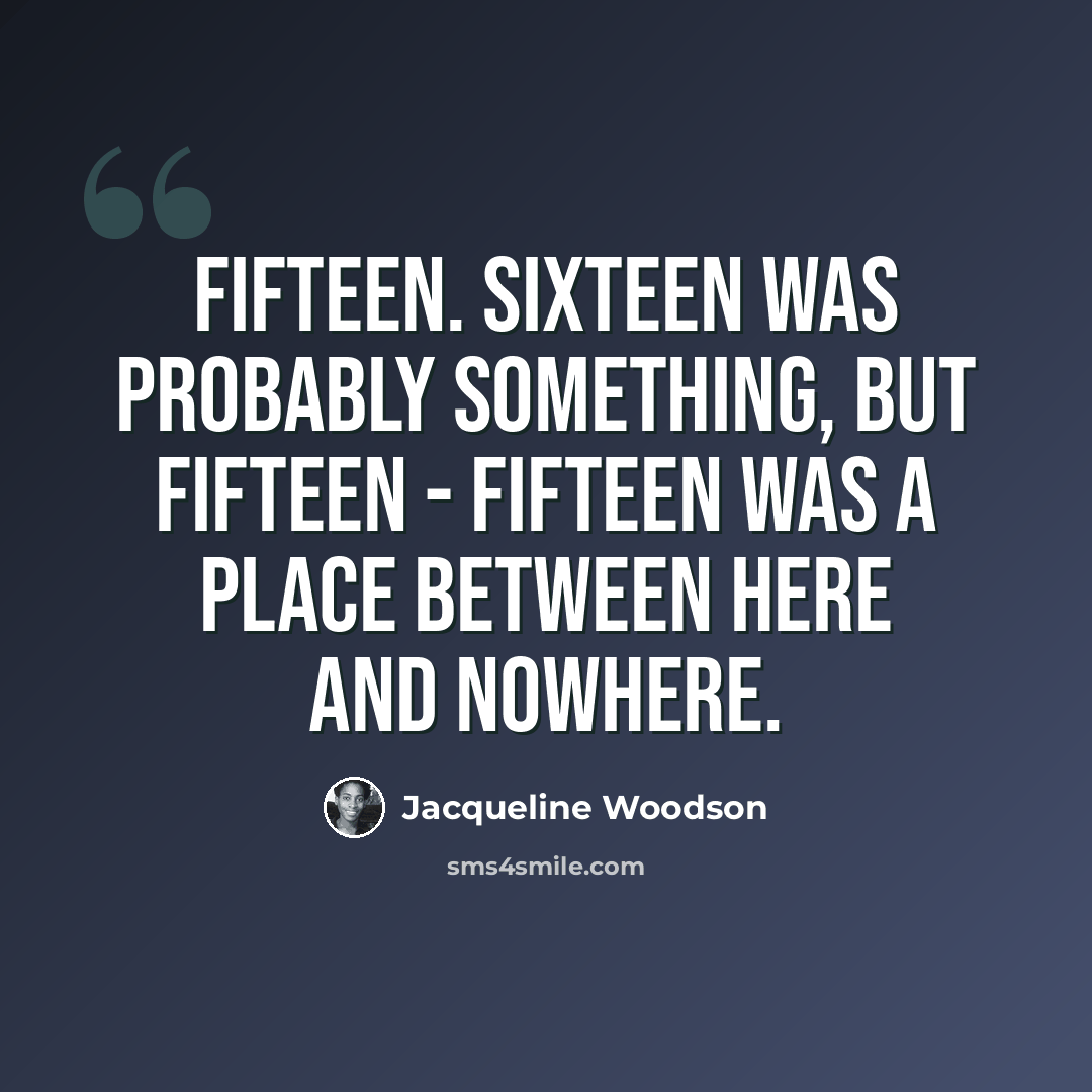 “Fifteen. Sixteen was probably something, but fifteen - fifteen was a place between here and nowhere.” quote by Jacqueline Woodson