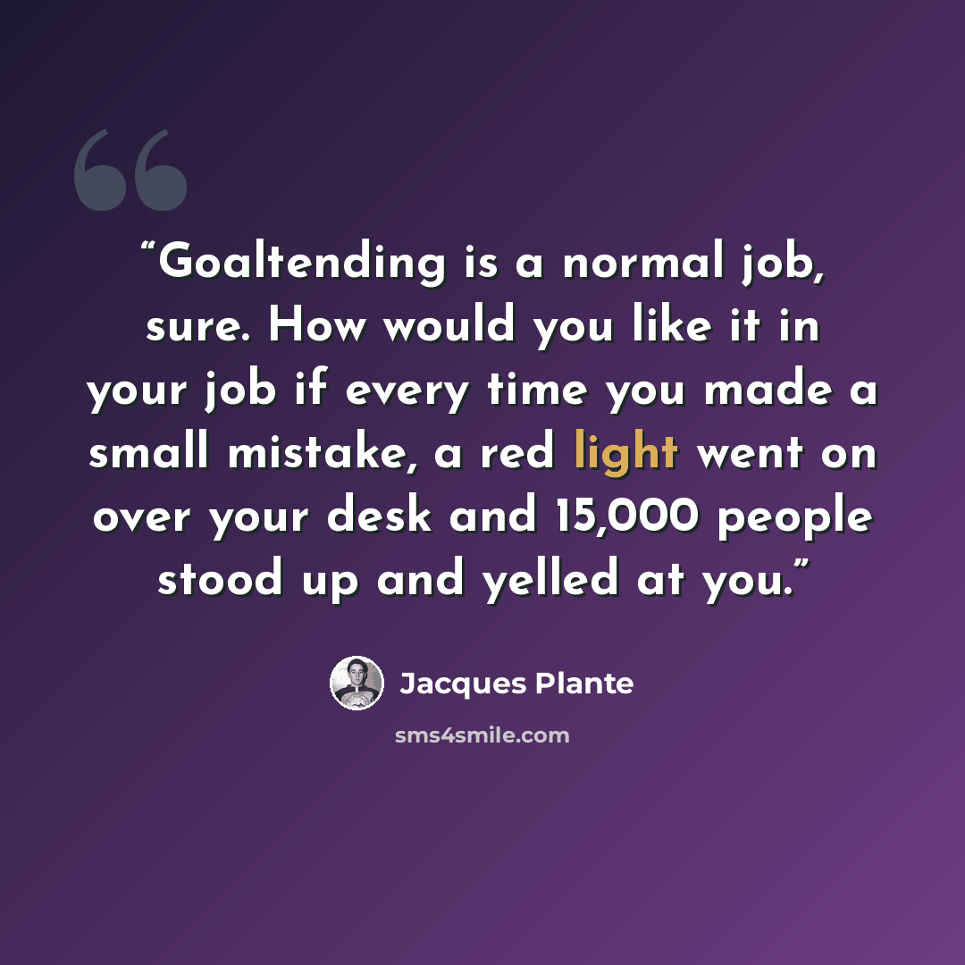 “Goaltending is a normal job, sure. How would you like it in your job if every time you made a small mistake, a red light went on over your desk and 15,000 people stood up and yelled at you.” quote by Jacques Plante