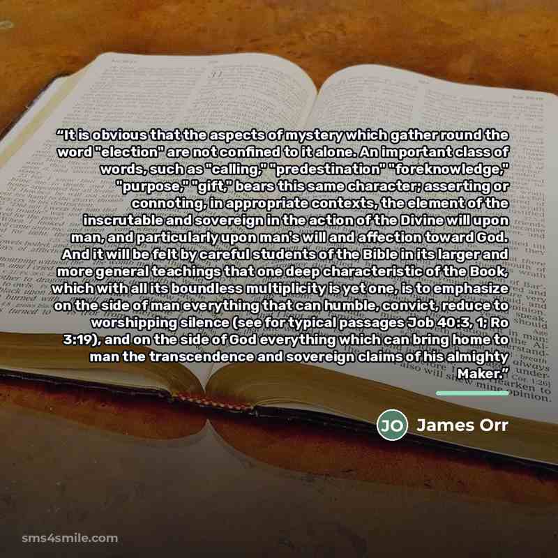 “It is obvious that the aspects of mystery which gather round the word "election" are not confined to it alone. An important class of words, such as "calling," "predestination" "foreknowledge," "purpose," "gift," bears this same character; asserting or connoting, in appropriate contexts, the…” quote by James Orr