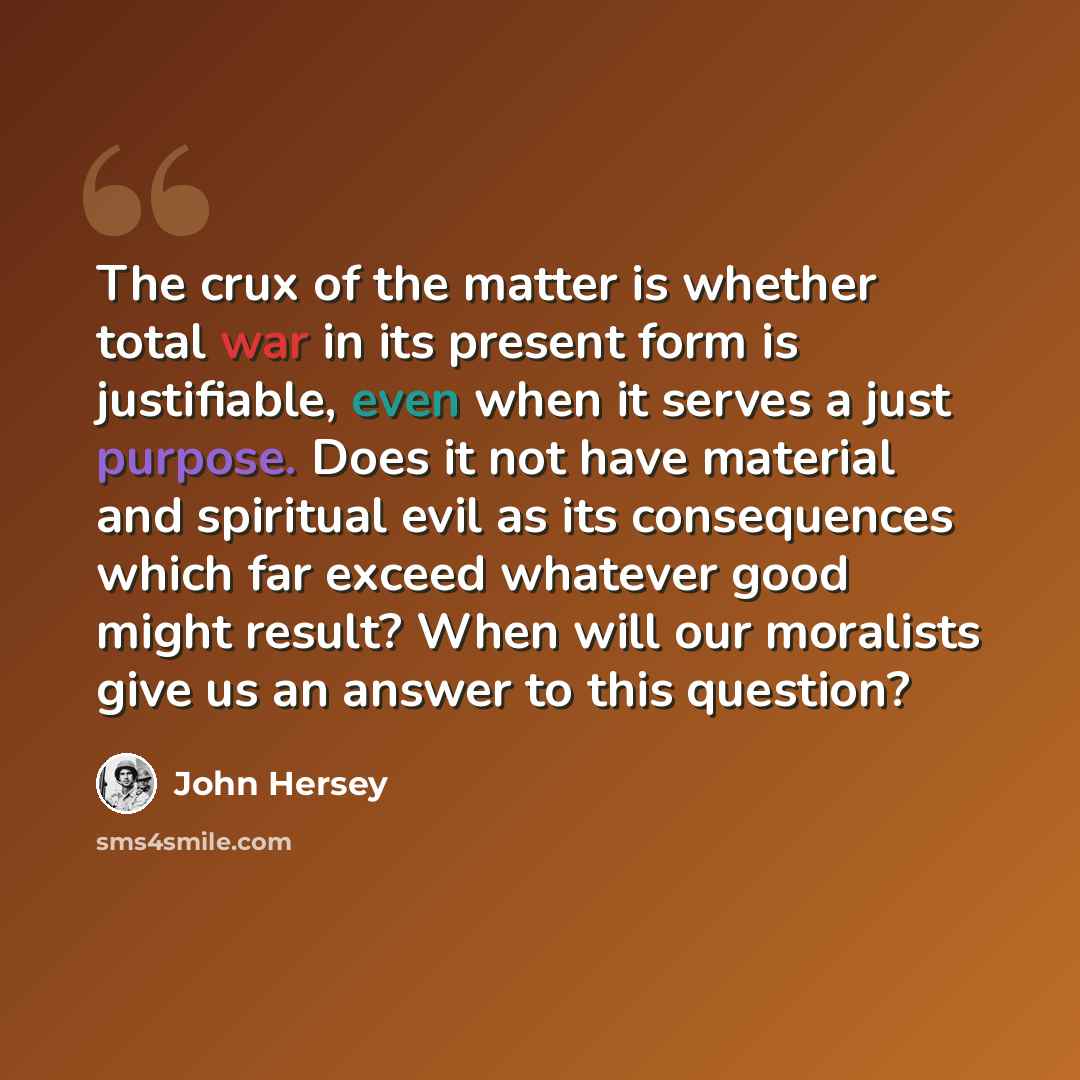 “The crux of the matter is whether total war in its present form is justifiable, even when it serves a just purpose. Does it not have material and spiritual evil as its consequences which far exceed whatever good might result? When will our moralists give us an answer to this question?” quote by John Hersey