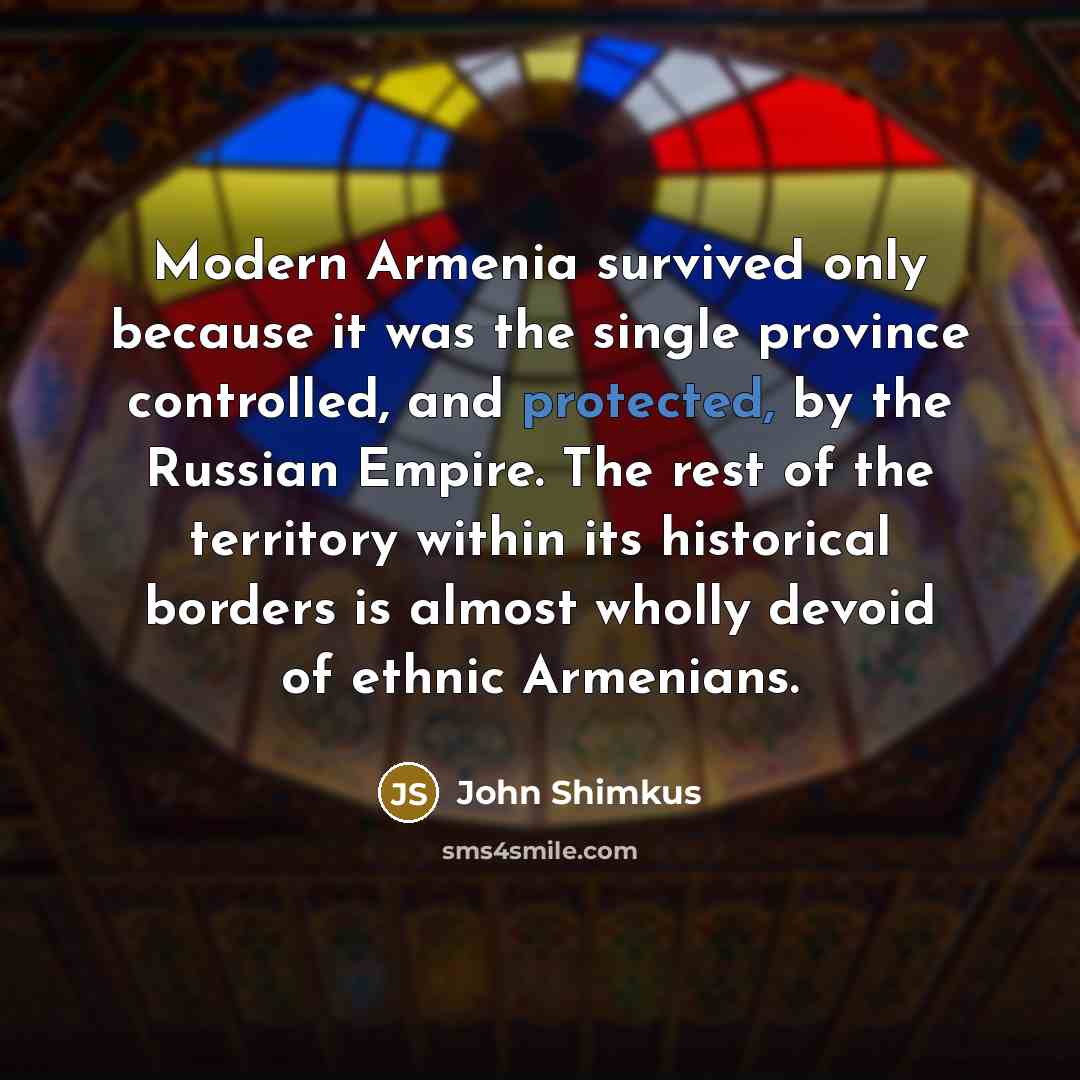 “Modern Armenia survived only because it was the single province controlled, and protected, by the Russian Empire. The rest of the territory within its historical borders is almost wholly devoid of ethnic Armenians.” quote by John Shimkus