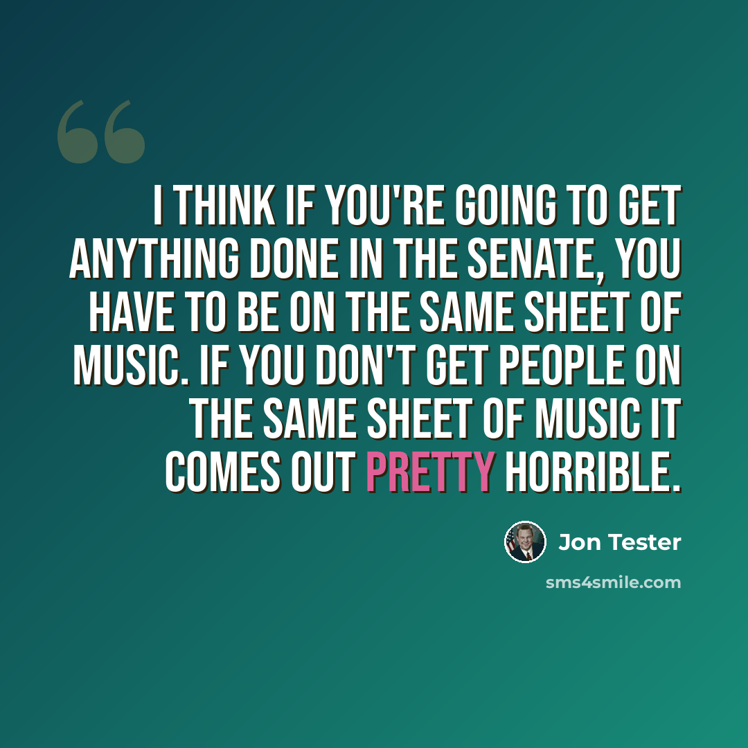 “I think if you're going to get anything done in the Senate, you have to be on the same sheet of music. If you don't get people on the same sheet of music it comes out pretty horrible.” quote by Jon Tester