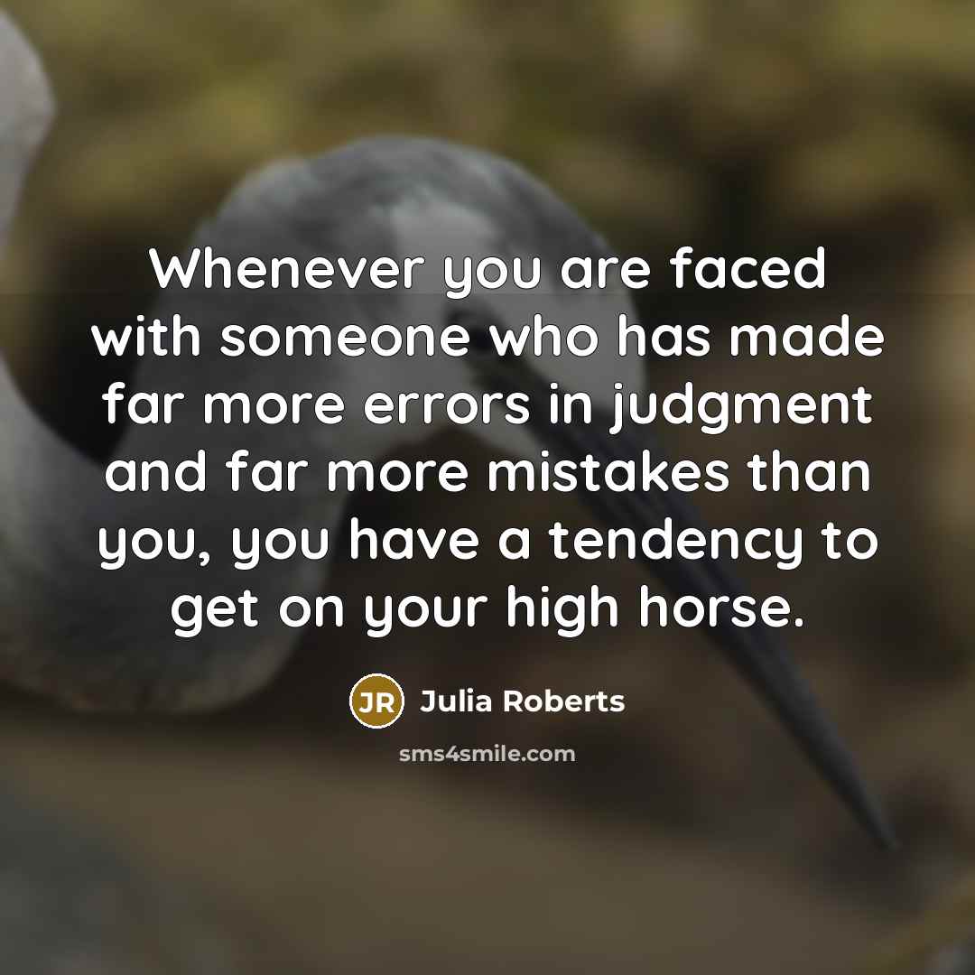 “Whenever you are faced with someone who has made far more errors in judgment and far more mistakes than you, you have a tendency to get on your high horse.” quote by Julia Roberts
