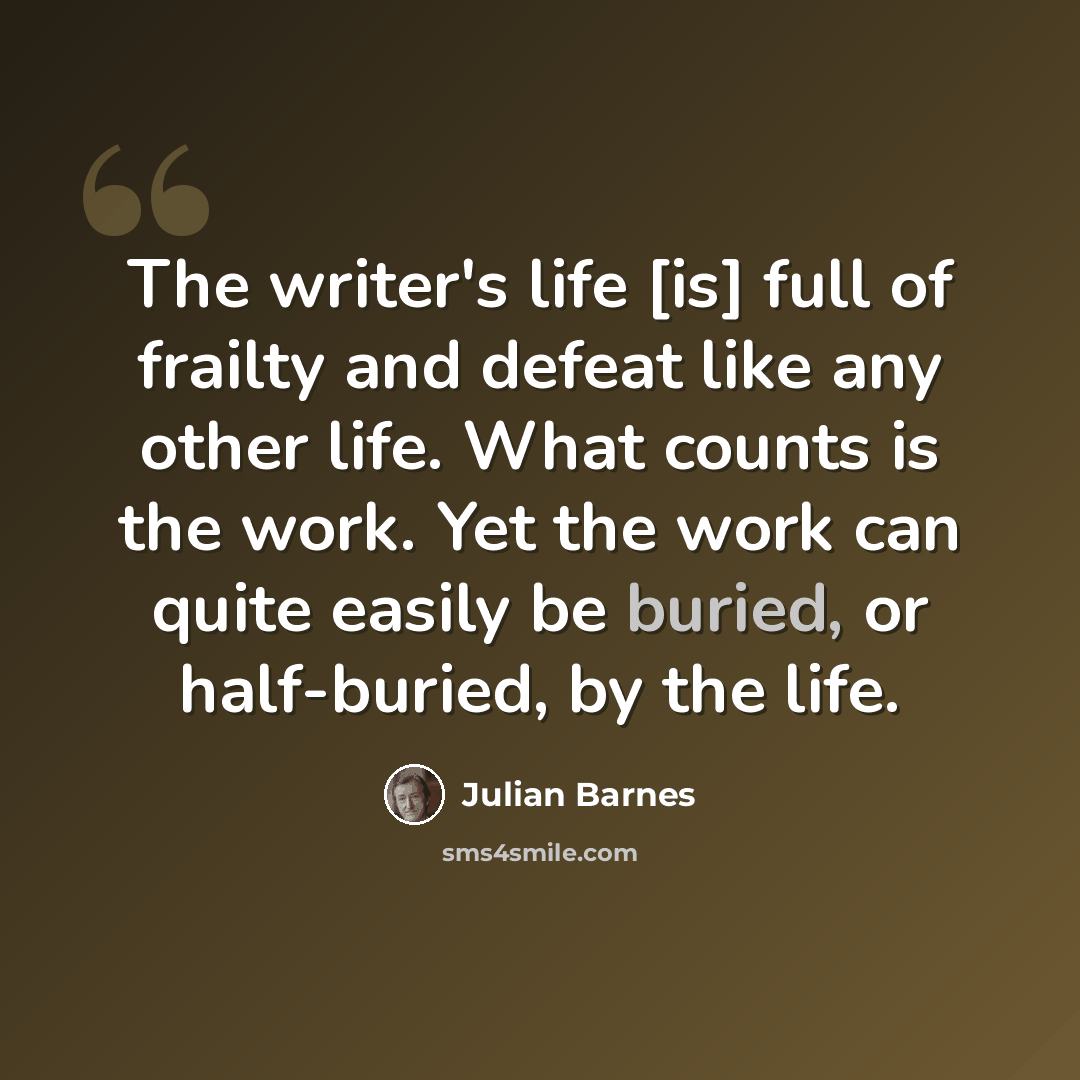 “The writer's life [is] full of frailty and defeat like any other life. What counts is the work. Yet the work can quite easily be buried, or half-buried, by the life.” quote by Julian Barnes