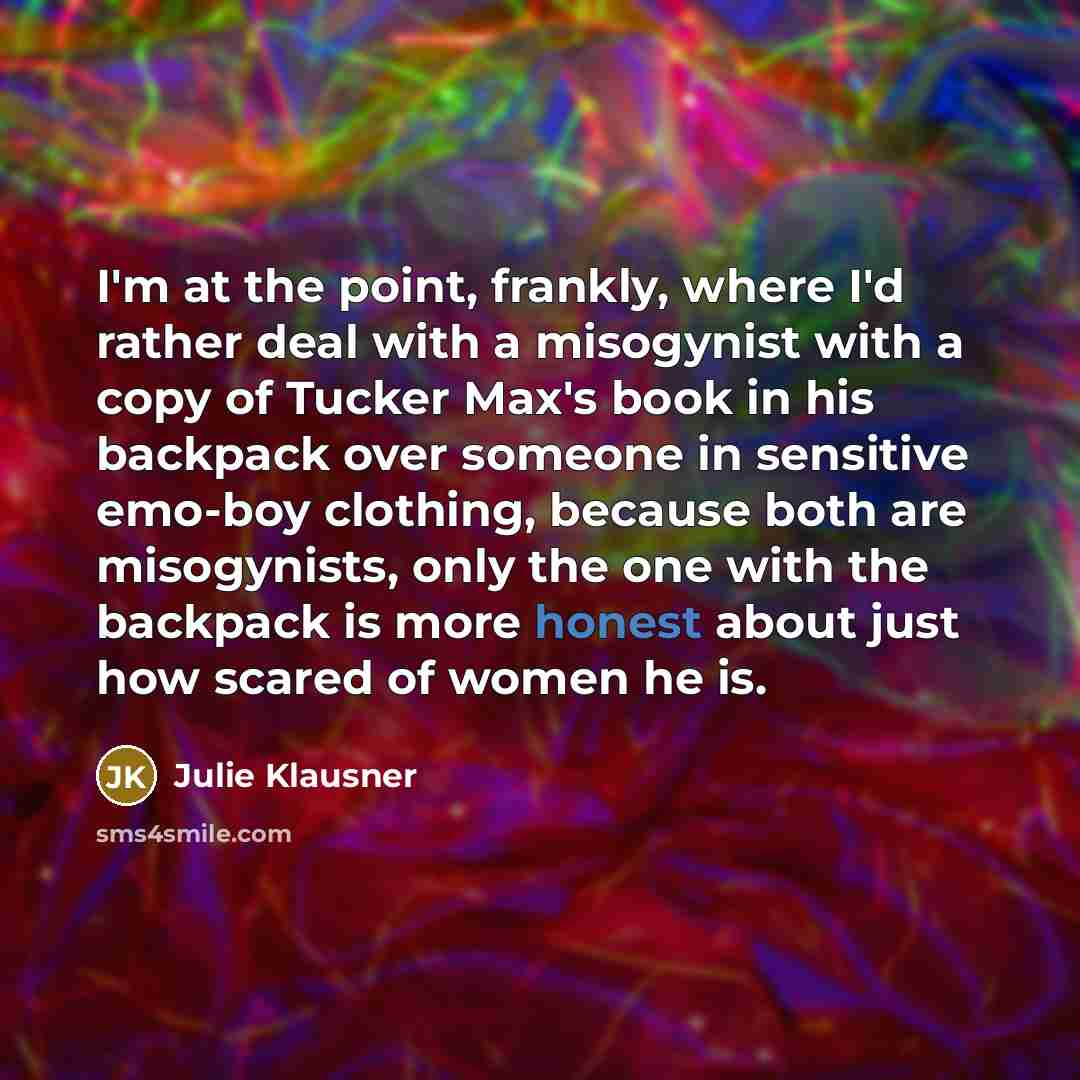 “I'm at the point, frankly, where I'd rather deal with a misogynist with a copy of Tucker Max's book in his backpack over someone in sensitive emo-boy clothing, because both are misogynists, only the one with the backpack is more honest about just how scared of women he is.” quote by Julie Klausner