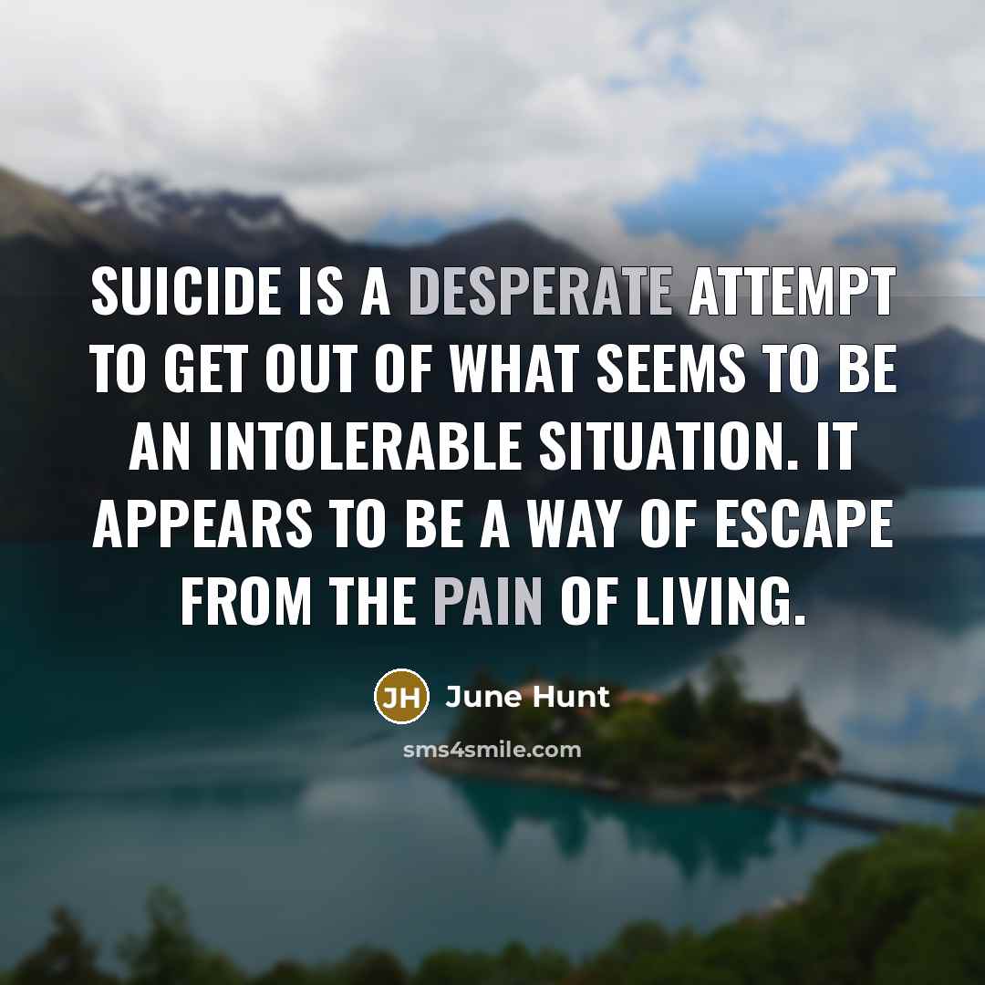 “Suicide is a desperate attempt to get out of what seems to be an intolerable situation. It appears to be a way of escape from the pain of living.” quote by June Hunt
