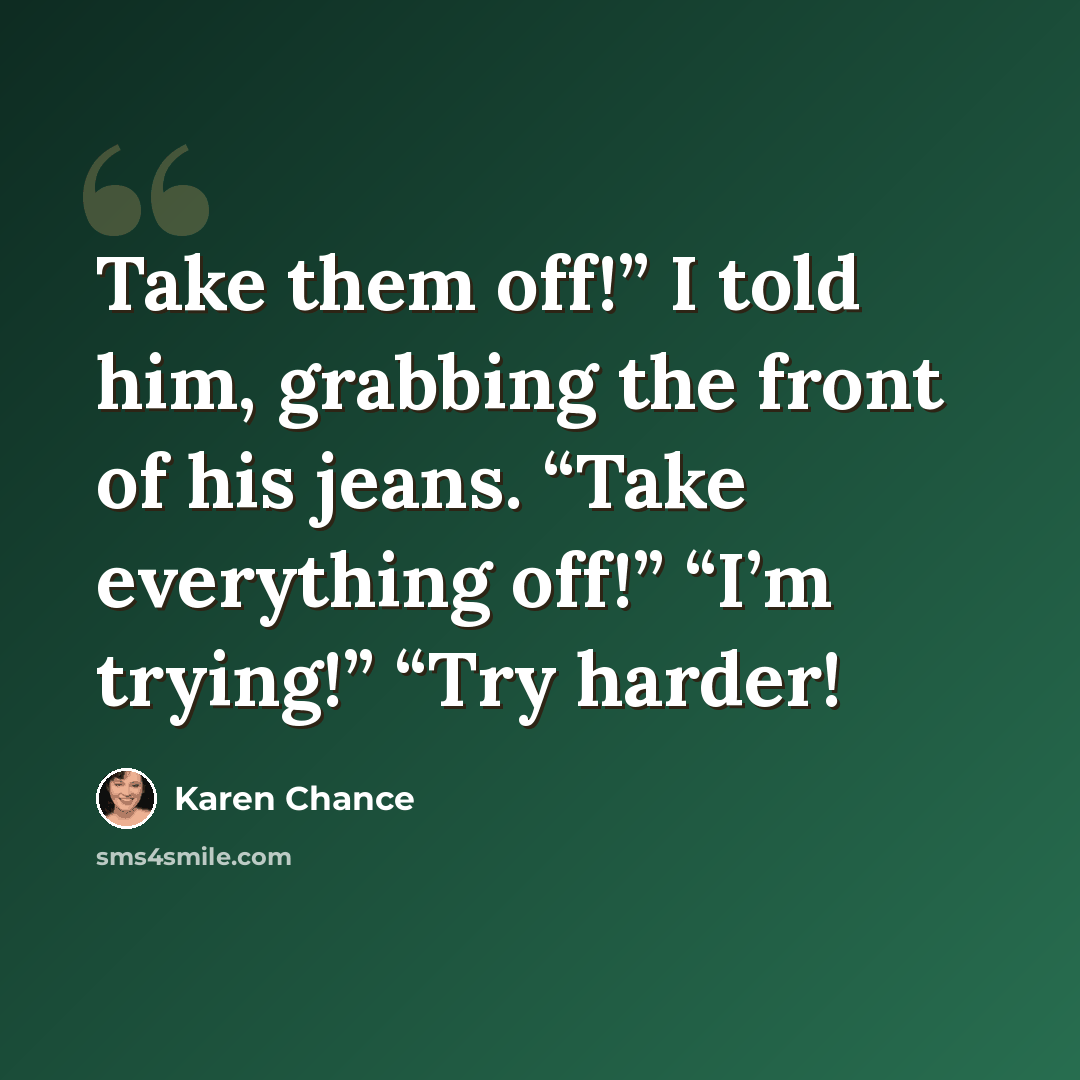 “Take them off!” I told him, grabbing the front of his jeans. “Take everything off!” “I’m trying!” “Try harder!” quote by Karen Chance