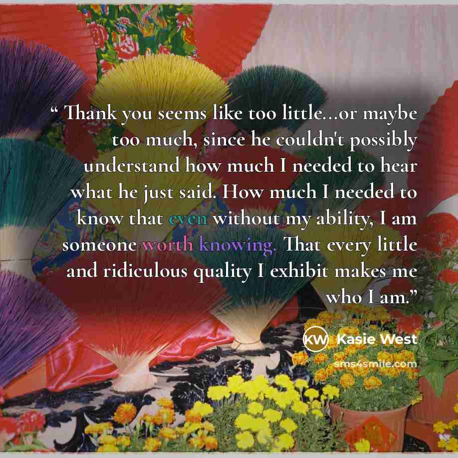 “Thank you seems like too little...or maybe too much, since he couldn't possibly understand how much I needed to hear what he just said. How much I needed to know that even without my ability, I am someone worth knowing. That every little and ridiculous quality I exhibit makes me who I am.” quote by Kasie West