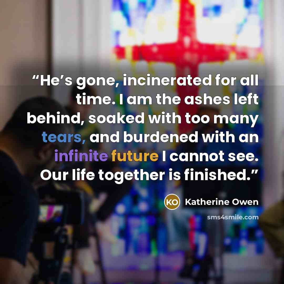 “He’s gone, incinerated for all time. I am the ashes left behind, soaked with too many tears, and burdened with an infinite future I cannot see. Our life together is finished.” quote by Katherine Owen