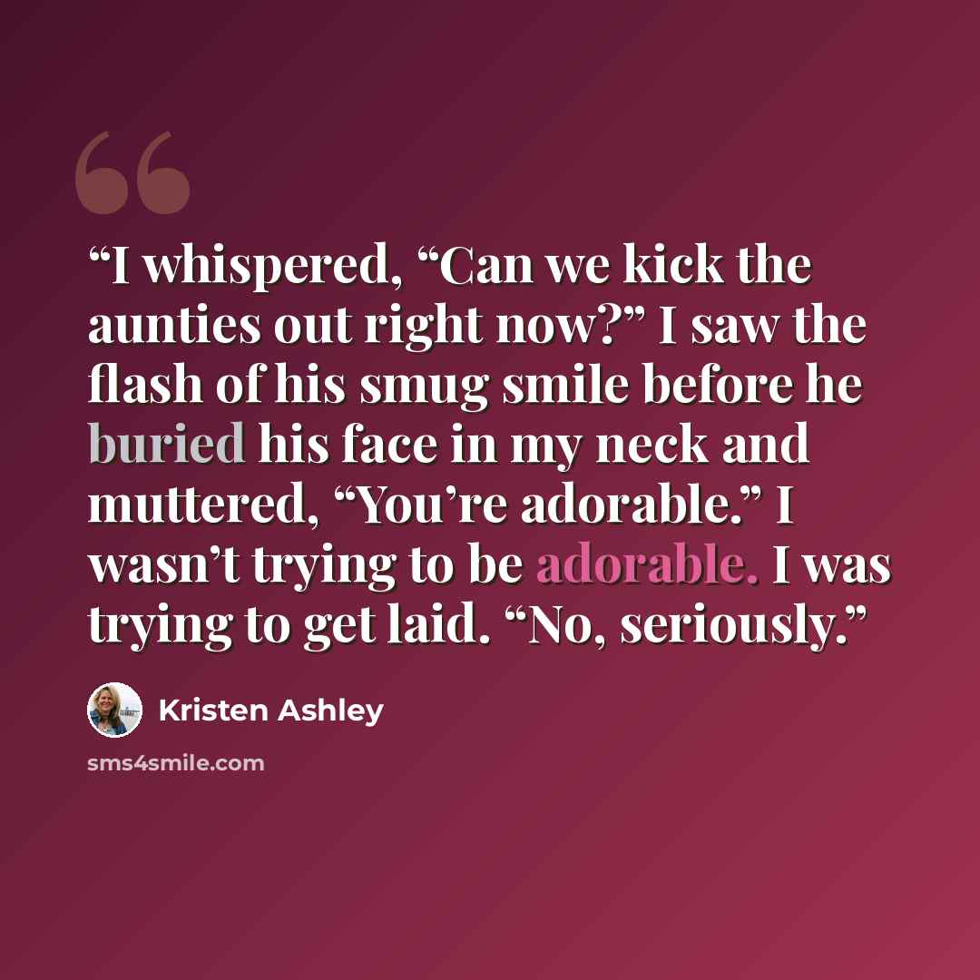 “I whispered, “Can we kick the aunties out right now?” I saw the flash of his smug smile before he buried his face in my neck and muttered, “You’re adorable.” I wasn’t trying to be adorable. I was trying to get laid. “No, seriously.” quote by Kristen Ashley