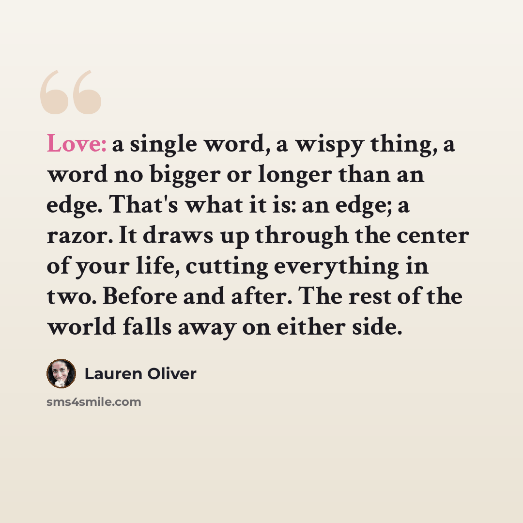 “Love: a single word, a wispy thing, a word no bigger or longer than an edge. That's what it is: an edge; a razor. It draws up through the center of your life, cutting everything in two. Before and after. The rest of the world falls away on either side.” quote by Lauren Oliver