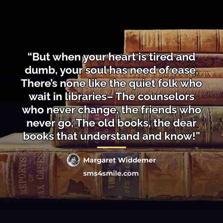 “But when your heart is tired and dumb, your soul has need of ease, There’s none like the quiet folk who wait in libraries– The counselors who never change, the friends who never go, The old books, the dear books that understand and know!” quote by Margaret Widdemer