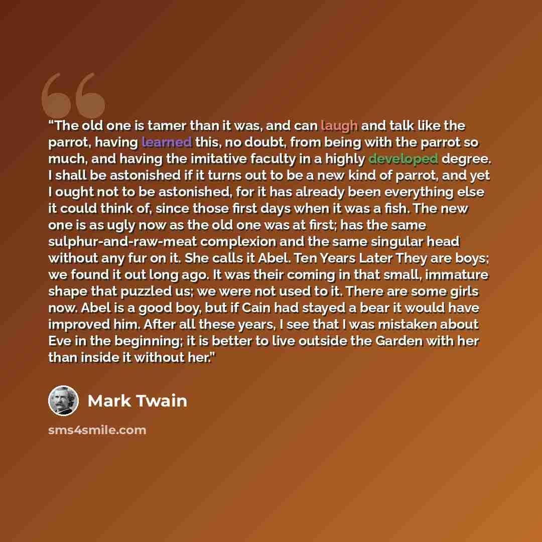 “The old one is tamer than it was, and can laugh and talk like the parrot, having learned this, no doubt, from being with the parrot so much, and having the imitative faculty in a highly developed degree. I shall be astonished if it turns out to be a new kind of parrot, and yet I ought not to be…” quote by Mark Twain