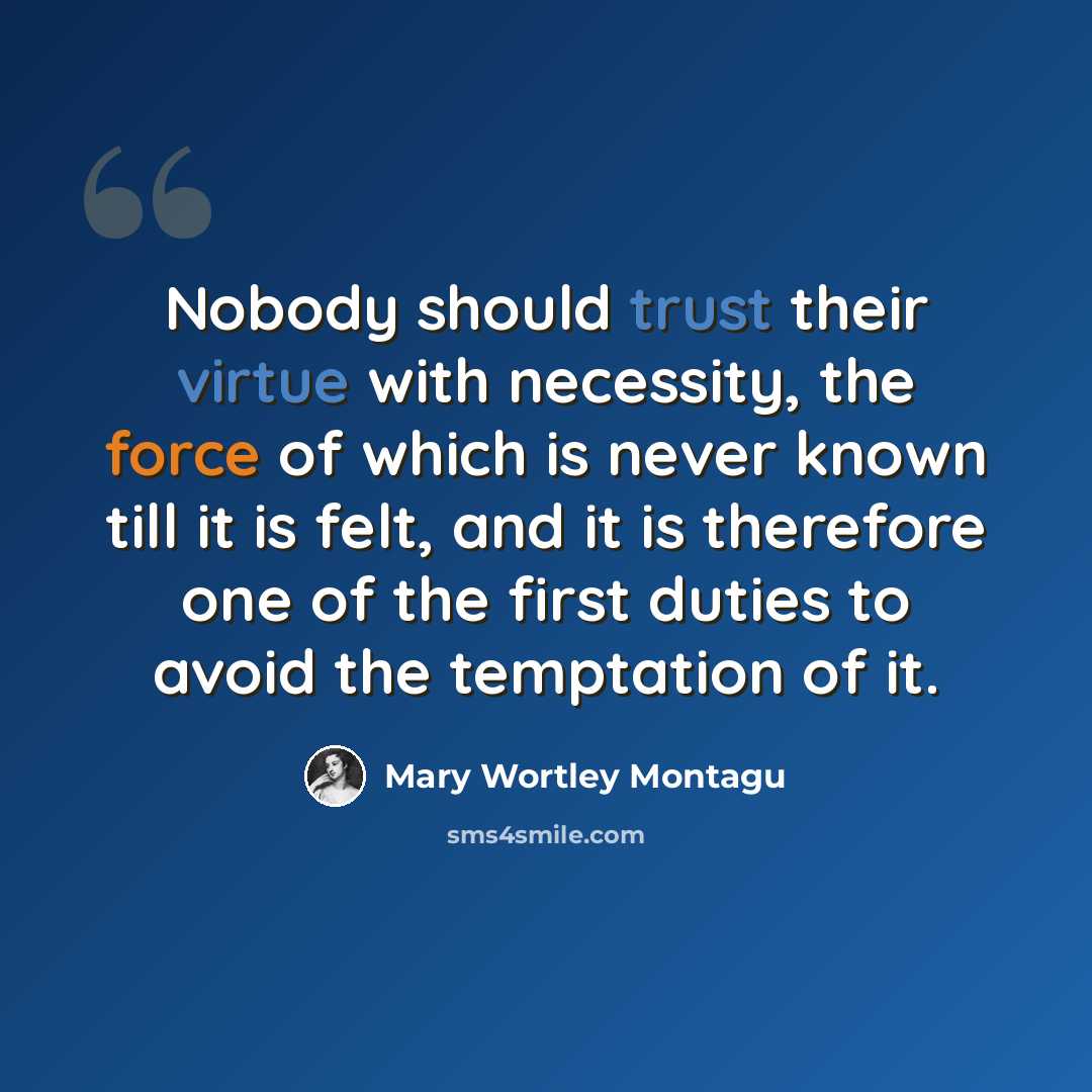 “Nobody should trust their virtue with necessity, the force of which is never known till it is felt, and it is therefore one of the first duties to avoid the temptation of it.” quote by Mary Wortley Montagu
