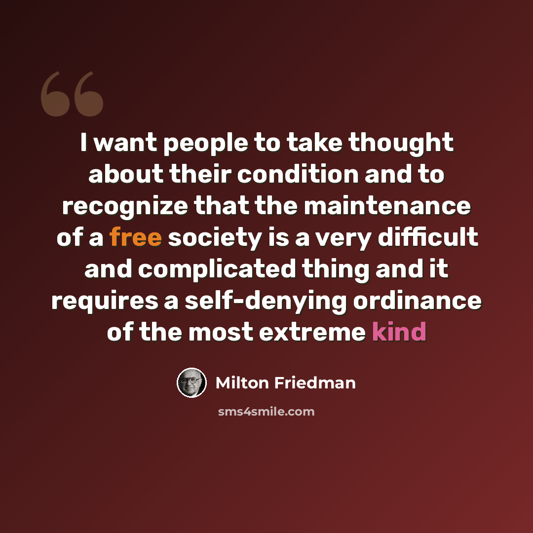 “I want people to take thought about their condition and to recognize that the maintenance of a free society is a very difficult and complicated thing and it requires a self-denying ordinance of the most extreme kind” quote by Milton Friedman