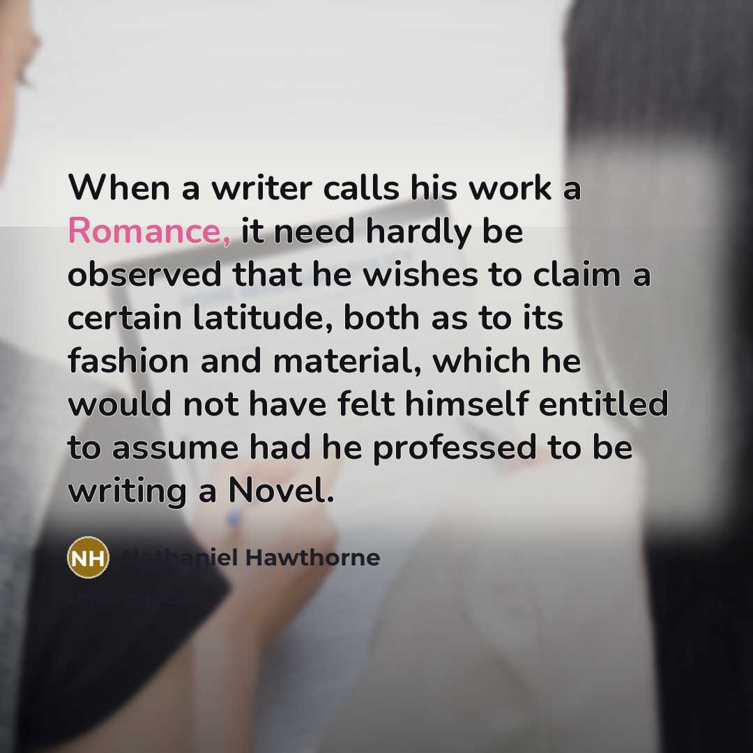 “When a writer calls his work a Romance, it need hardly be observed that he wishes to claim a certain latitude, both as to its fashion and material, which he would not have felt himself entitled to assume had he professed to be writing a Novel.” quote by Nathaniel Hawthorne