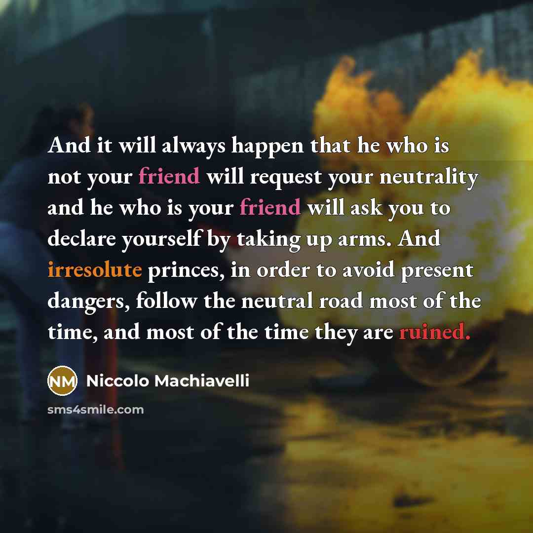 “And it will always happen that he who is not your friend will request your neutrality and he who is your friend will ask you to declare yourself by taking up arms. And irresolute princes, in order to avoid present dangers, follow the neutral road most of the time, and most of the time they are…” quote by Niccolo Machiavelli