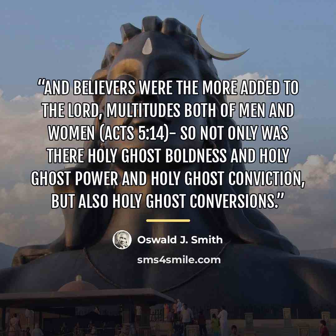 “And believers were the more added to the Lord, multitudes both of men and women (Acts 5:14)- So not only was there Holy Ghost boldness and Holy Ghost power and Holy Ghost conviction, but also Holy Ghost conversions.” quote by Oswald J. Smith