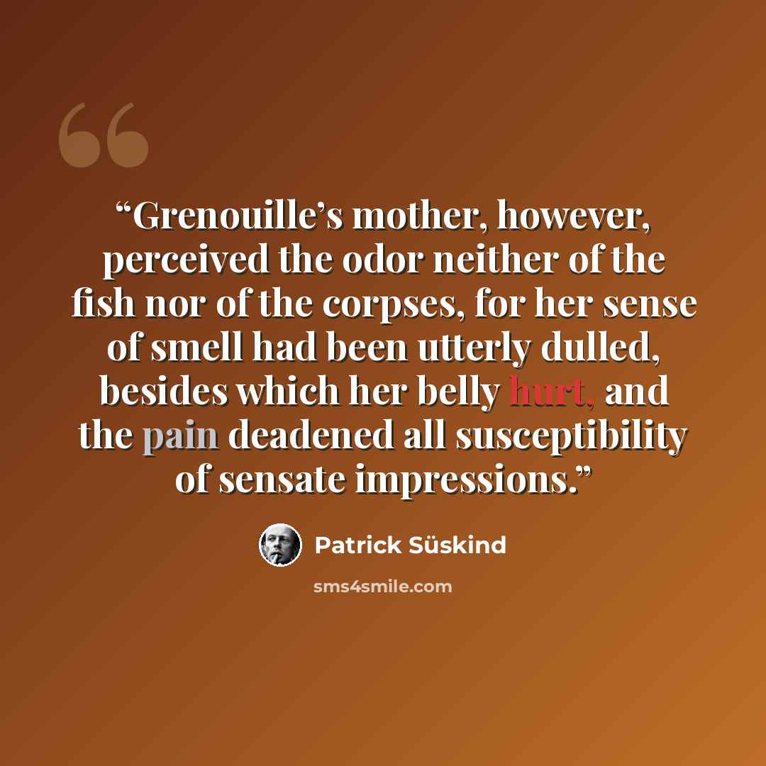 “Grenouille’s mother, however, perceived the odor neither of the fish nor of the corpses, for her sense of smell had been utterly dulled, besides which her belly hurt, and the pain deadened all susceptibility of sensate impressions.” quote by Patrick Süskind