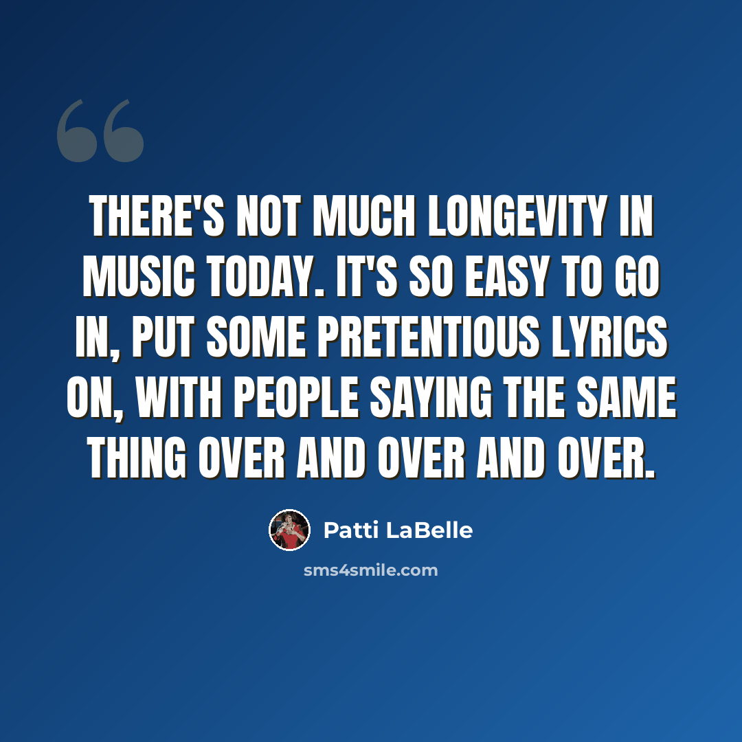 “There's not much longevity in music today. It's so easy to go in, put some pretentious lyrics on, with people saying the same thing over and over and over.” quote by Patti LaBelle