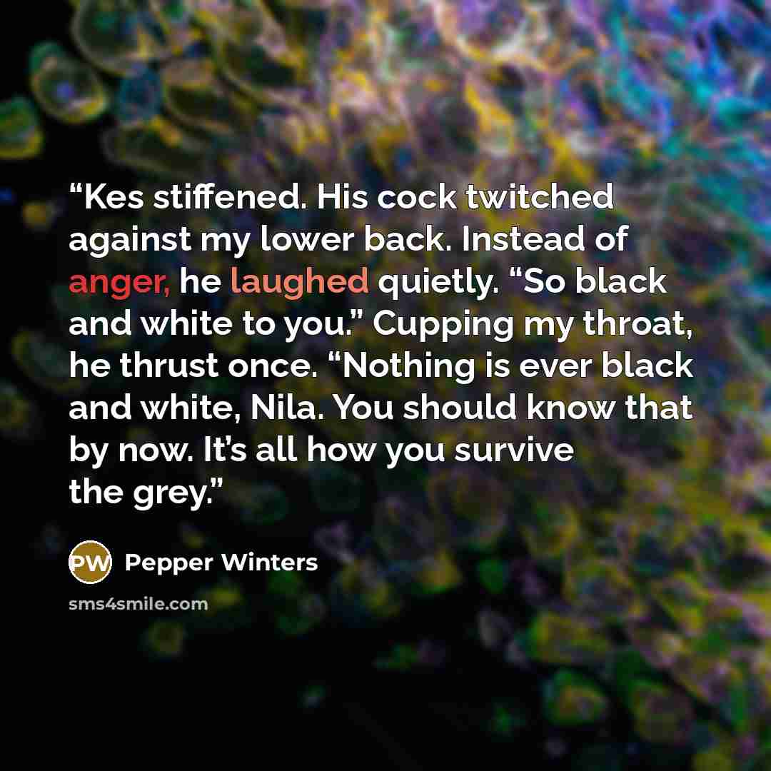 “Kes stiffened. His cock twitched against my lower back. Instead of anger, he laughed quietly. “So black and white to you.” Cupping my throat, he thrust once. “Nothing is ever black and white, Nila. You should know that by now. It’s all how you survive the grey.” quote by Pepper Winters