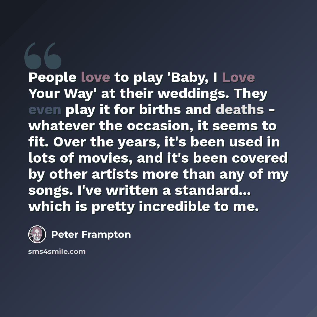 “People love to play 'Baby, I Love Your Way' at their weddings. They even play it for births and deaths - whatever the occasion, it seems to fit. Over the years, it's been used in lots of movies, and it's been covered by other artists more than any of my songs. I've written a standard... which is…” quote by Peter Frampton