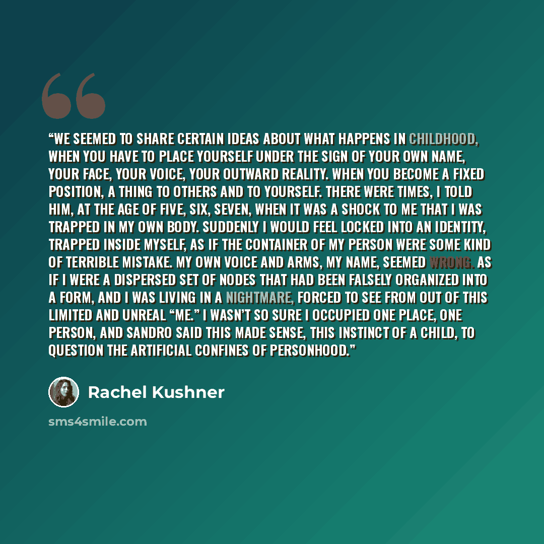 “We seemed to share certain ideas about what happens in childhood, when you have to place yourself under the sign of your own name, your face, your voice, your outward reality. When you become a fixed position, a thing to others and to yourself. There were times, I told him, at the age of five…” quote by Rachel Kushner