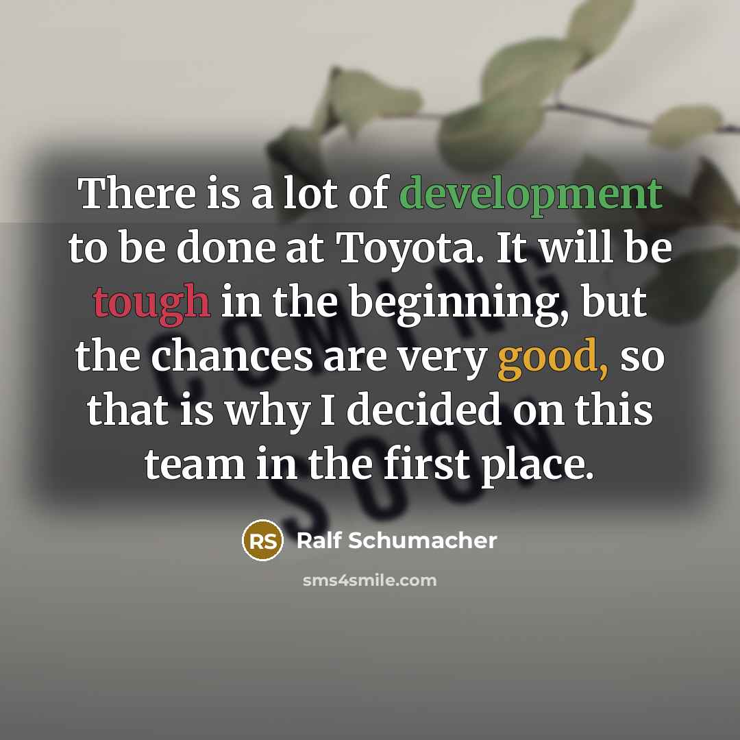 “There is a lot of development to be done at Toyota. It will be tough in the beginning, but the chances are very good, so that is why I decided on this team in the first place.” quote by Ralf Schumacher
