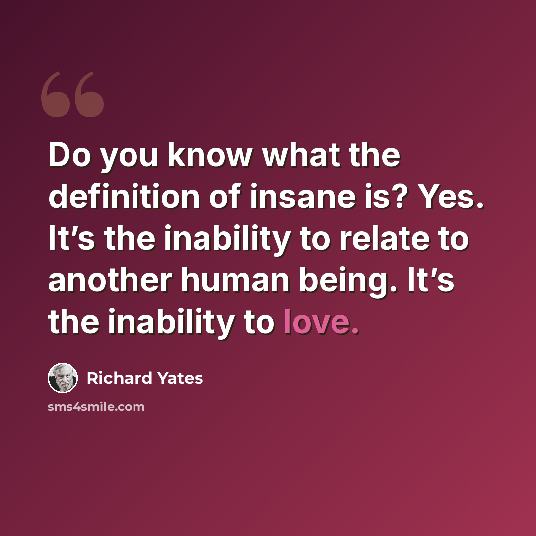 “Do you know what the definition of insane is? Yes. It’s the inability to relate to another human being. It’s the inability to love.” quote by Richard Yates