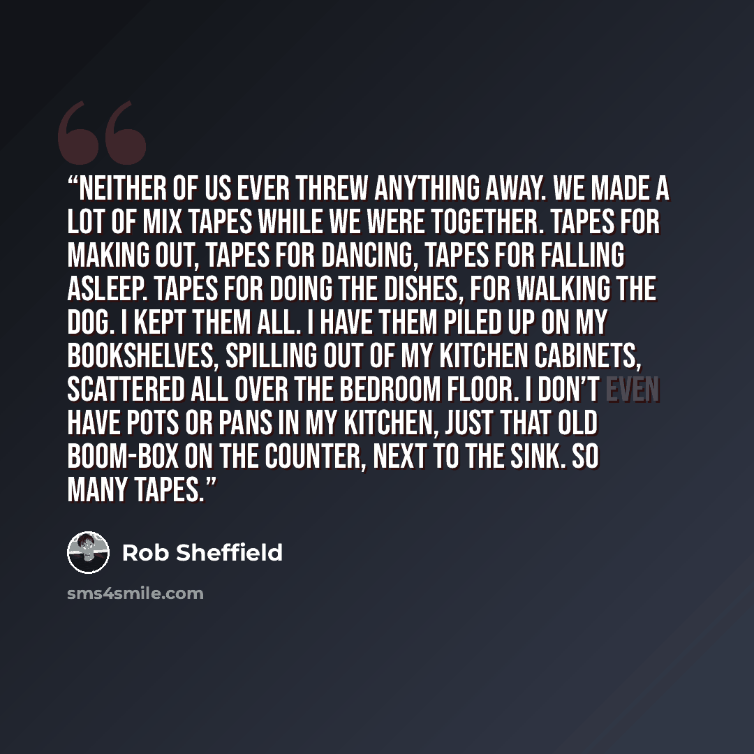 “Neither of us ever threw anything away. We made a lot of mix tapes while we were together. Tapes for making out, tapes for dancing, tapes for falling asleep. Tapes for doing the dishes, for walking the dog. I kept them all. I have them piled up on my bookshelves, spilling out of my kitchen…” quote by Rob Sheffield
