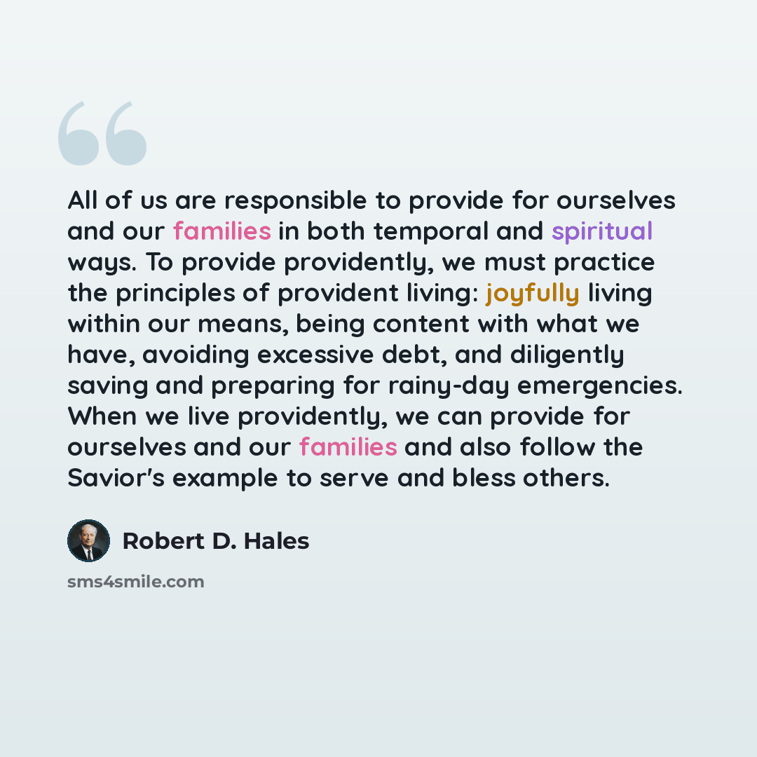 “All of us are responsible to provide for ourselves and our families in both temporal and spiritual ways. To provide providently, we must practice the principles of provident living: joyfully living within our means, being content with what we have, avoiding excessive debt, and diligently saving…” quote by Robert D. Hales