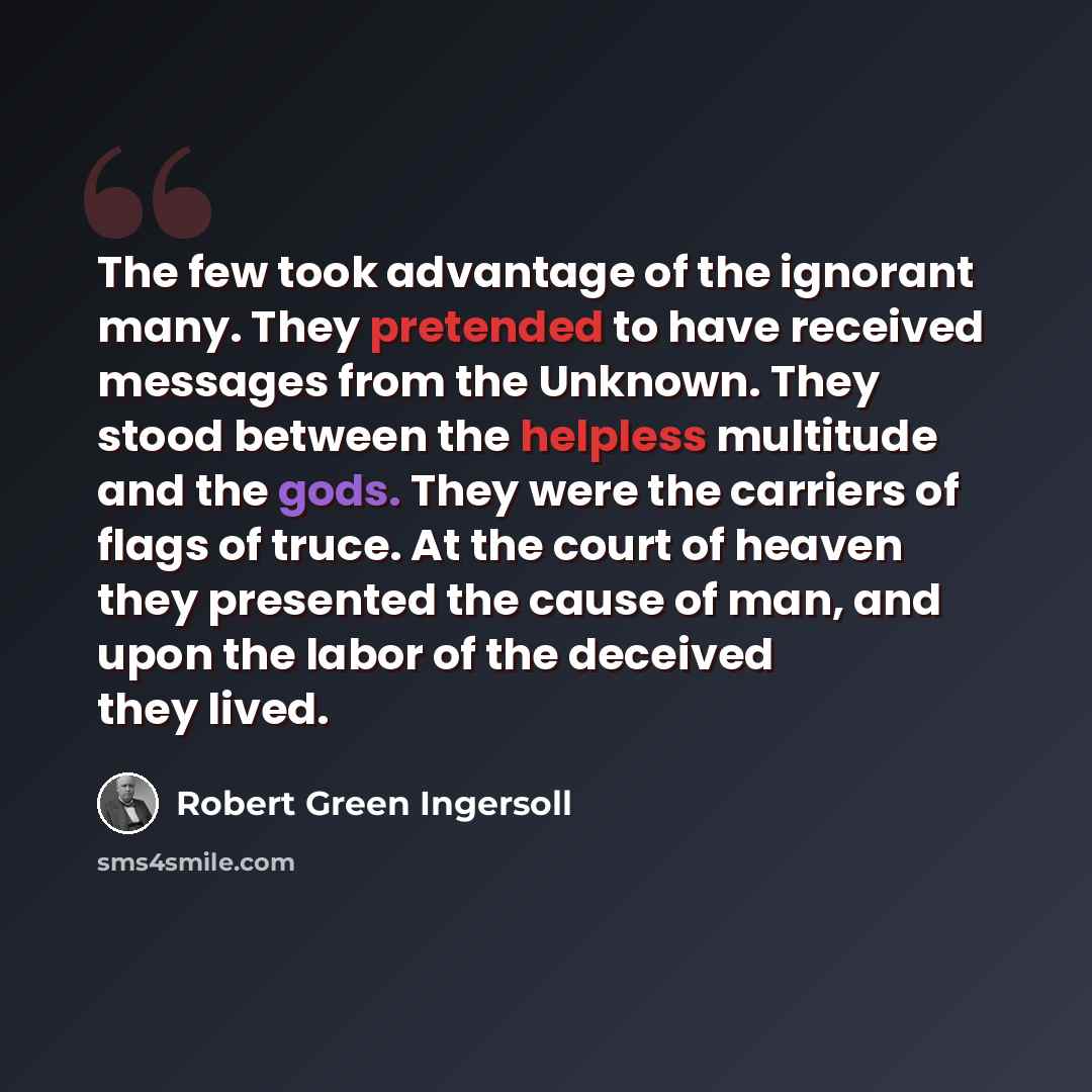 “The few took advantage of the ignorant many. They pretended to have received messages from the Unknown. They stood between the helpless multitude and the gods. They were the carriers of flags of truce. At the court of heaven they presented the cause of man, and upon the labor of the deceived they…” quote by Robert Green Ingersoll