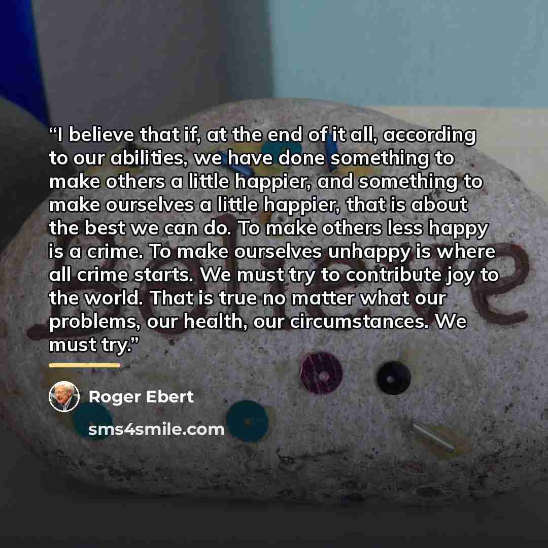“I believe that if, at the end of it all, according to our abilities, we have done something to make others a little happier, and something to make ourselves a little happier, that is about the best we can do. To make others less happy is a crime. To make ourselves unhappy is where all crime…” quote by Roger Ebert